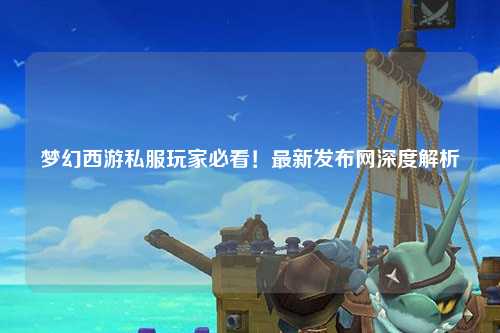 夢幻西游私服玩家必看！最新發(fā)布網(wǎng)深度解析