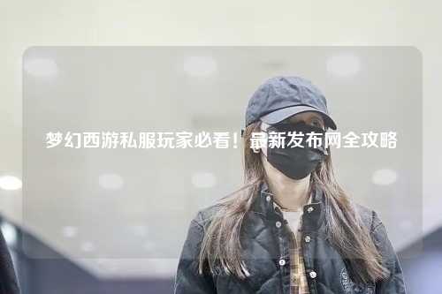 夢幻西游私服玩家必看！最新發(fā)布網(wǎng)全攻略